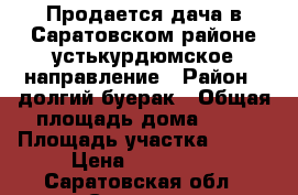 Продается дача в Саратовском районе устькурдюмское направление › Район ­ долгий буерак › Общая площадь дома ­ 45 › Площадь участка ­ 800 › Цена ­ 800 000 - Саратовская обл., Саратов г. Недвижимость » Дома, коттеджи, дачи продажа   . Саратовская обл.